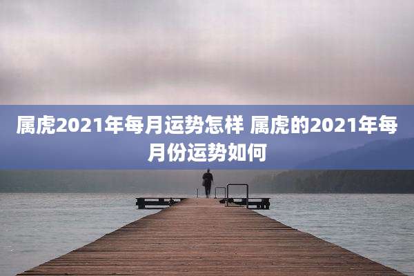 属虎2021年每月运势怎样 属虎的2021年每月份运势如何