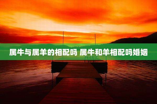 属牛与属羊的相配吗 属牛和羊相配吗婚姻