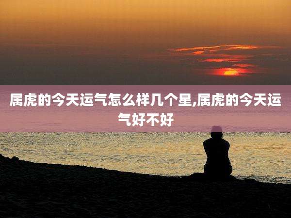 属虎的今天运气怎么样几个星,属虎的今天运气好不好