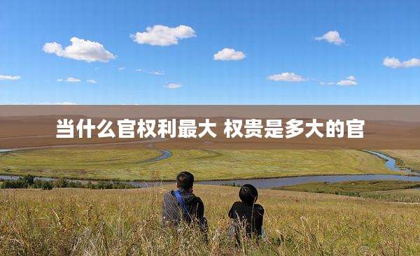 当什么官权利最大 权贵是多大的官