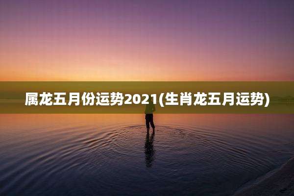 属龙五月份运势2021(生肖龙五月运势)