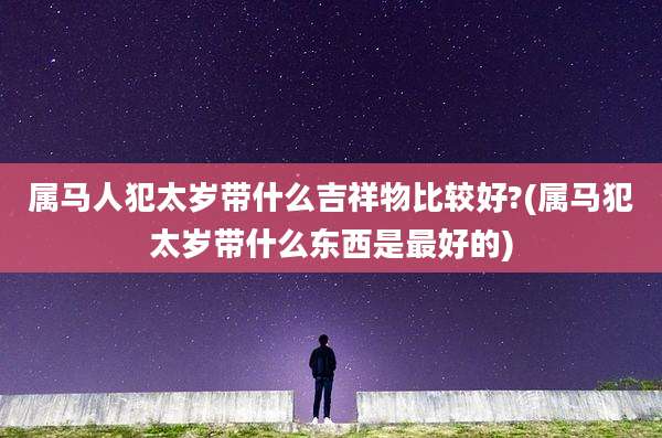 属马人犯太岁带什么吉祥物比较好?(属马犯太岁带什么东西是最好的)