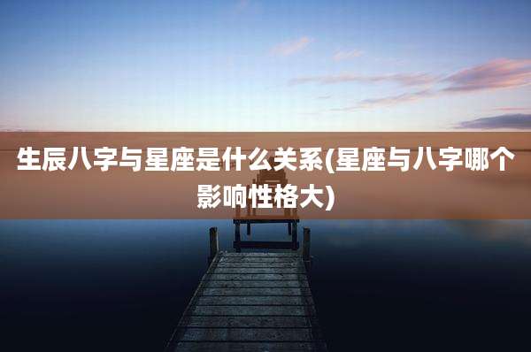 生辰八字与星座是什么关系(星座与八字哪个影响性格大)