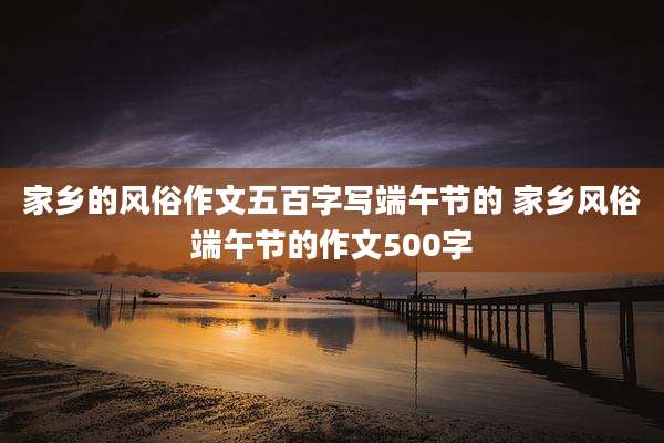 家乡的风俗作文五百字写端午节的 家乡风俗端午节的作文500字