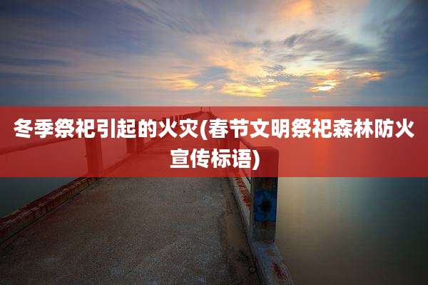 冬季祭祀引起的火灾(春节文明祭祀森林防火宣传标语)