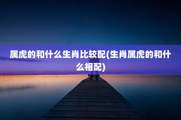 属虎的和什么生肖比较配(生肖属虎的和什么相配)