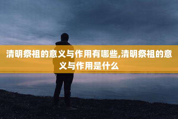 清明祭祖的意义与作用有哪些,清明祭祖的意义与作用是什么
