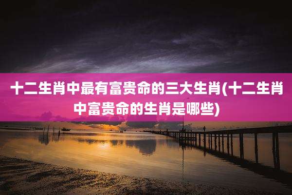 十二生肖中最有富贵命的三大生肖(十二生肖中富贵命的生肖是哪些)