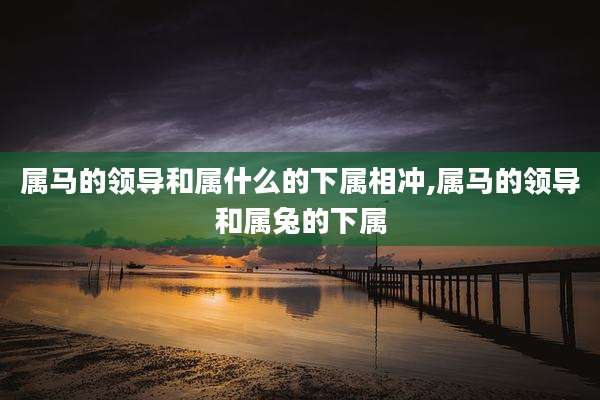 属马的领导和属什么的下属相冲,属马的领导和属兔的下属