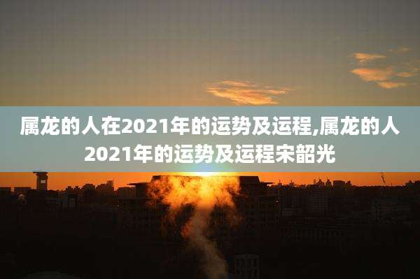 属龙的人在2021年的运势及运程,属龙的人2021年的运势及运程宋韶光