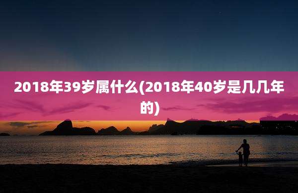 2018年39岁属什么(2018年40岁是几几年的)