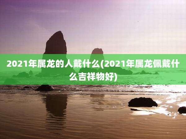 2021年属龙的人戴什么(2021年属龙佩戴什么吉祥物好)