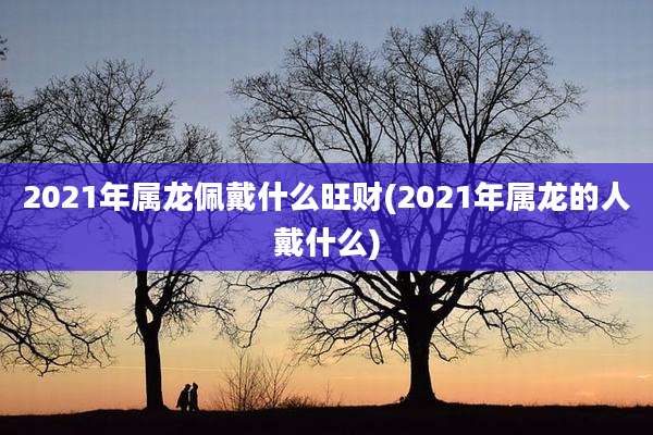 2021年属龙佩戴什么旺财(2021年属龙的人戴什么)