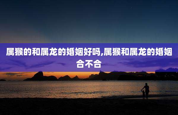 属猴的和属龙的婚姻好吗,属猴和属龙的婚姻合不合
