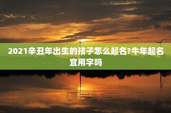 2021辛丑年出生的孩子怎么起名?牛年起名宜用字吗