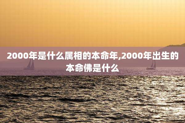 2000年是什么属相的本命年,2000年出生的本命佛是什么