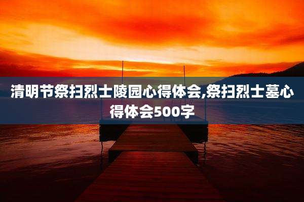 清明节祭扫烈士陵园心得体会,祭扫烈士墓心得体会500字
