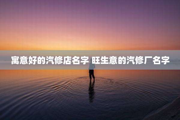 寓意好的汽修店名字 旺生意的汽修厂名字