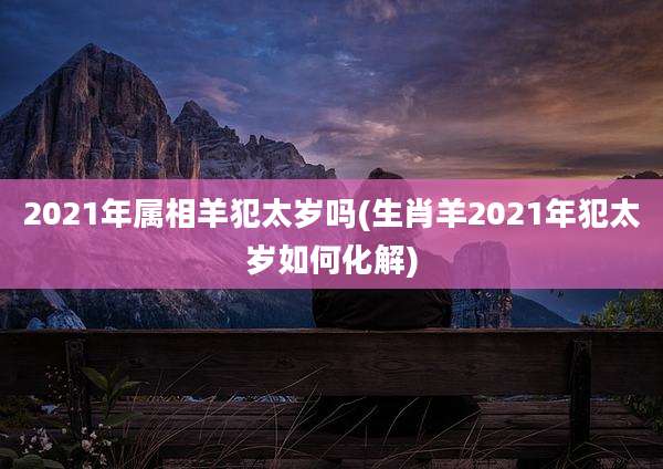 2021年属相羊犯太岁吗(生肖羊2021年犯太岁如何化解)