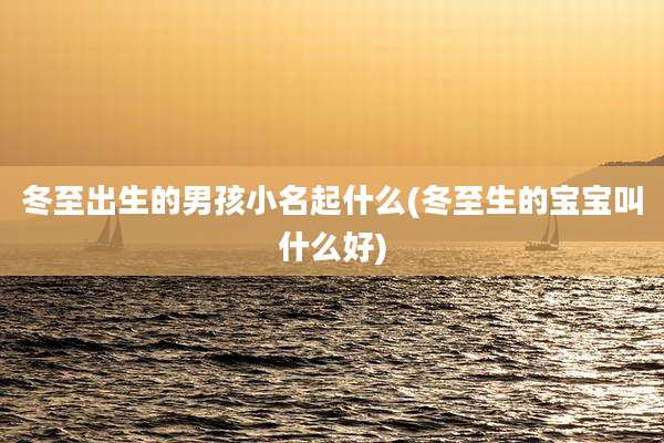 冬至出生的男孩小名起什么(冬至生的宝宝叫什么好)