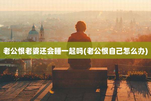 老公恨老婆还会睡一起吗(老公恨自己怎么办)