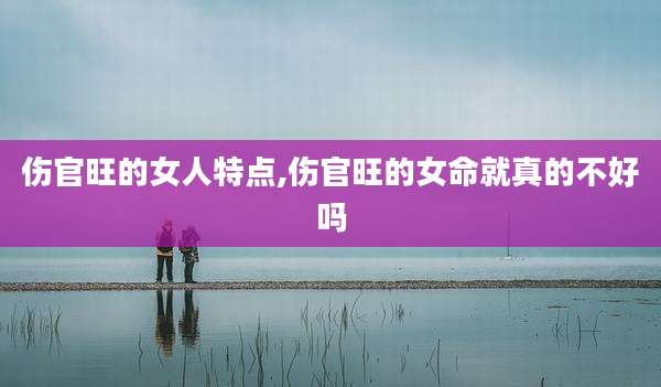 伤官旺的女人特点,伤官旺的女命就真的不好吗