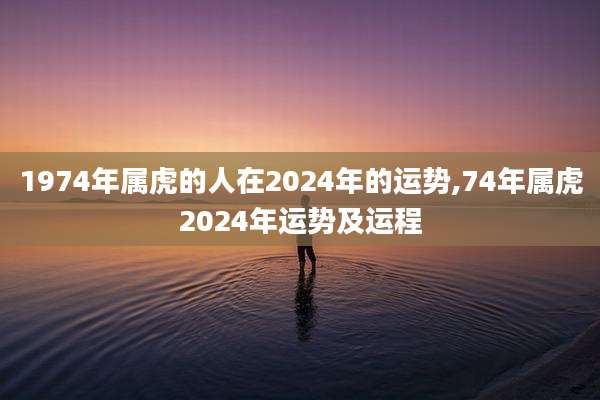 1974年属虎的人在2024年的运势,74年属虎2024年运势及运程