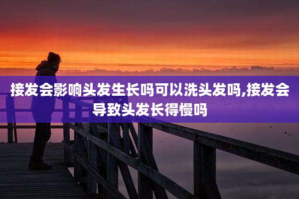 接发会影响头发生长吗可以洗头发吗,接发会导致头发长得慢吗