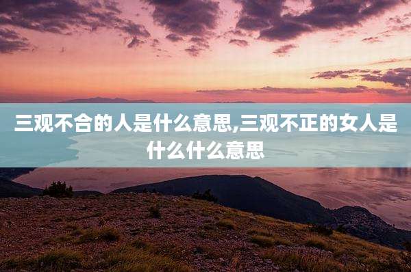 三观不合的人是什么意思,三观不正的女人是什么什么意思