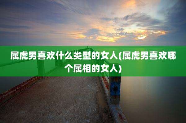 属虎男喜欢什么类型的女人(属虎男喜欢哪个属相的女人)