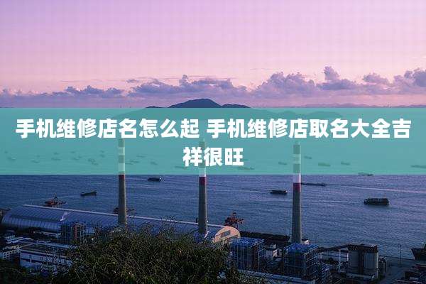 手机维修店名怎么起 手机维修店取名大全吉祥很旺