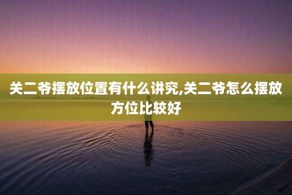 关二爷摆放位置有什么讲究,关二爷怎么摆放方位比较好
