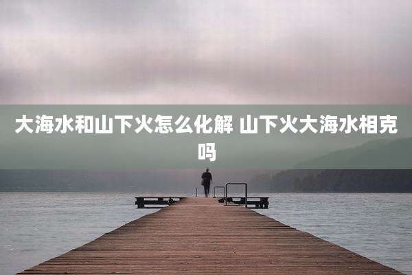 大海水和山下火怎么化解 山下火大海水相克吗