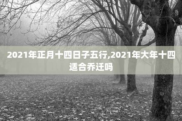 2021年正月十四日子五行,2021年大年十四适合乔迁吗