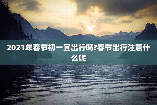 2021年春节初一宜出行吗?春节出行注意什么呢