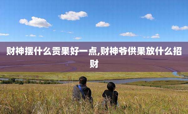 财神摆什么贡果好一点,财神爷供果放什么招财