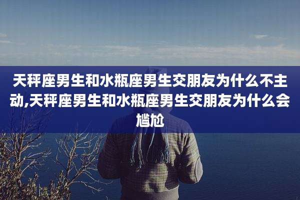 天秤座男生和水瓶座男生交朋友为什么不主动,天秤座男生和水瓶座男生交朋友为什么会尴尬