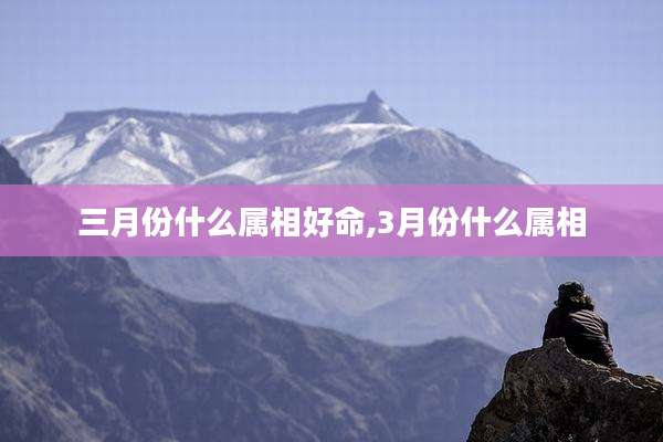 三月份什么属相好命,3月份什么属相