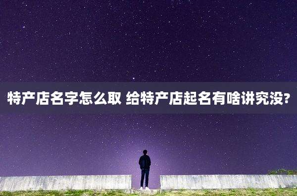 特产店名字怎么取 给特产店起名有啥讲究没?