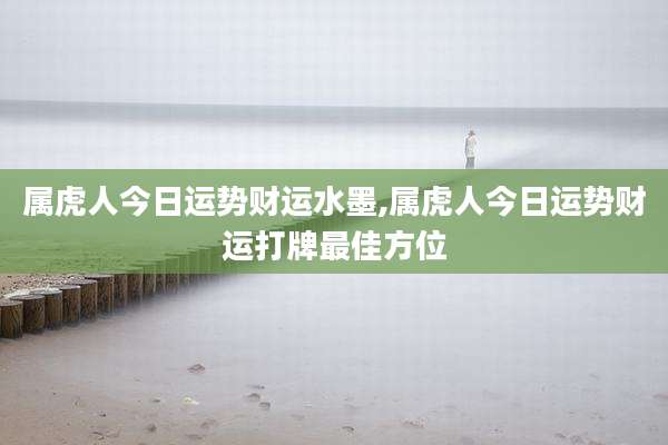 属虎人今日运势财运水墨,属虎人今日运势财运打牌最佳方位