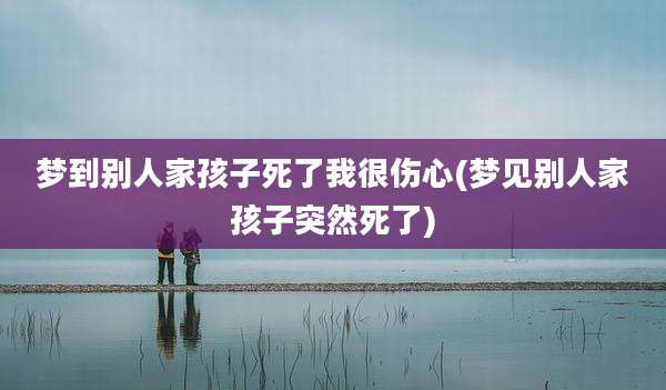 梦到别人家孩子死了我很伤心(梦见别人家孩子突然死了)