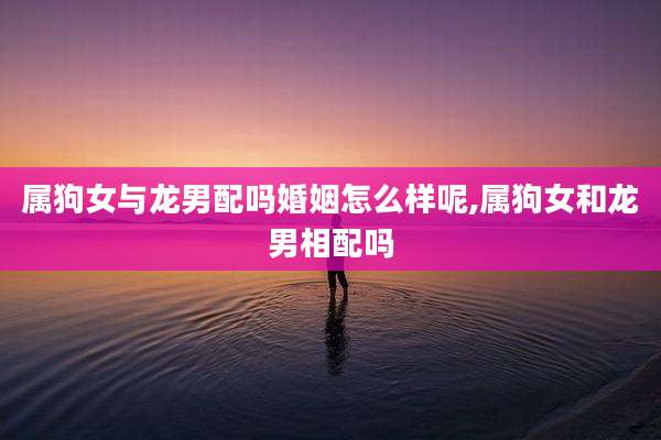 属狗女与龙男配吗婚姻怎么样呢,属狗女和龙男相配吗