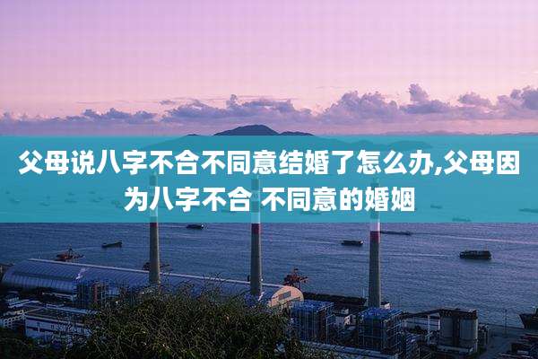 父母说八字不合不同意结婚了怎么办,父母因为八字不合 不同意的婚姻