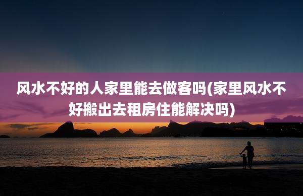 风水不好的人家里能去做客吗(家里风水不好搬出去租房住能解决吗)