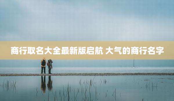 商行取名大全最新版启航 大气的商行名字