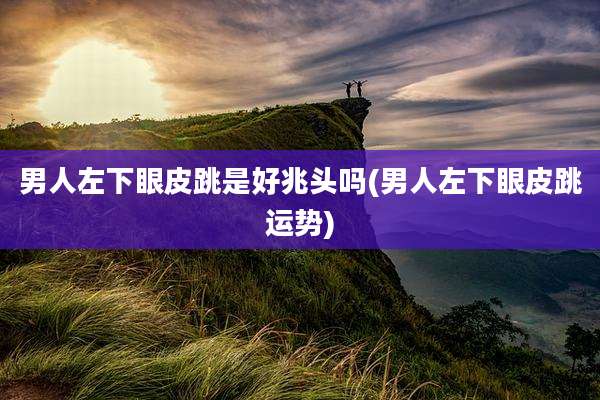 男人左下眼皮跳是好兆头吗(男人左下眼皮跳运势)