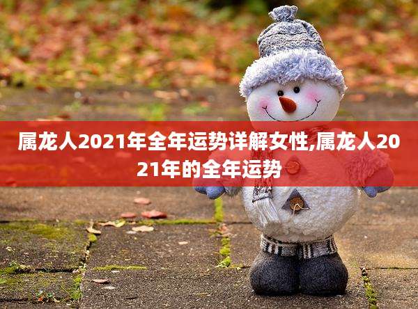 属龙人2021年全年运势详解女性,属龙人2021年的全年运势