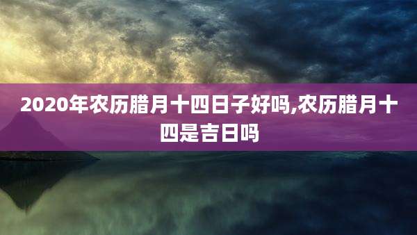 2020年农历腊月十四日子好吗,农历腊月十四是吉日吗