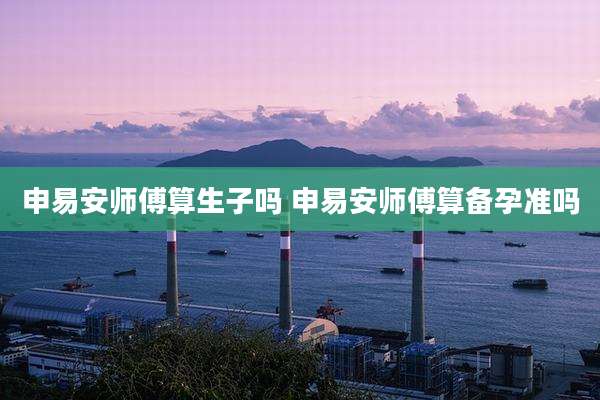 申易安师傅算生子吗 申易安师傅算备孕准吗