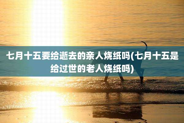 七月十五要给逝去的亲人烧纸吗(七月十五是给过世的老人烧纸吗)